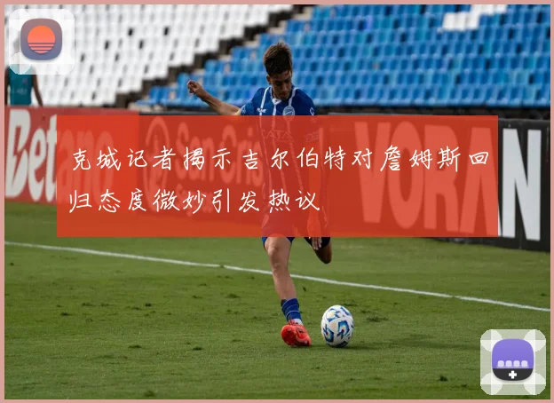 克城记者揭示吉尔伯特对詹姆斯回归态度微妙引发热议