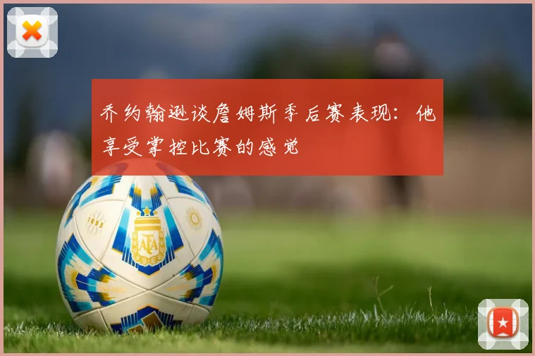 乔约翰逊谈詹姆斯季后赛表现：他享受掌控比赛的感觉