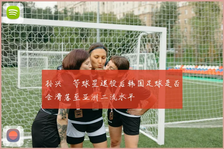 孙兴慜等球星退役后韩国足球是否会滑落至亚洲二流水平