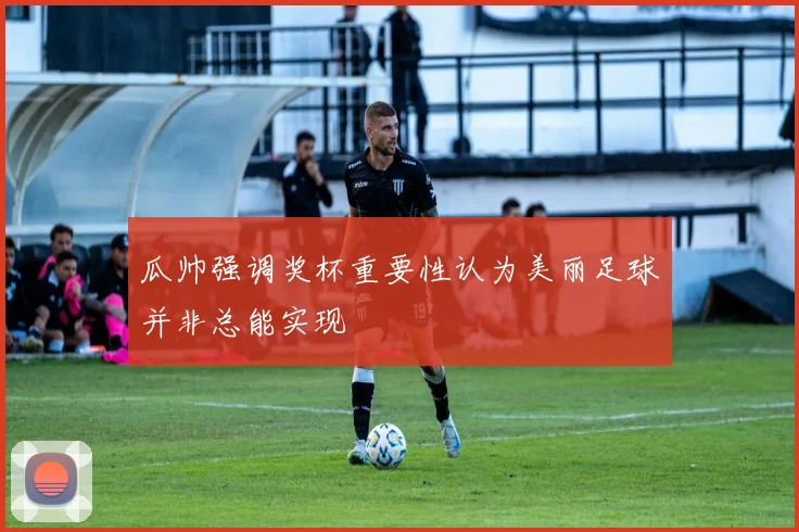 瓜帅强调奖杯重要性认为美丽足球并非总能实现