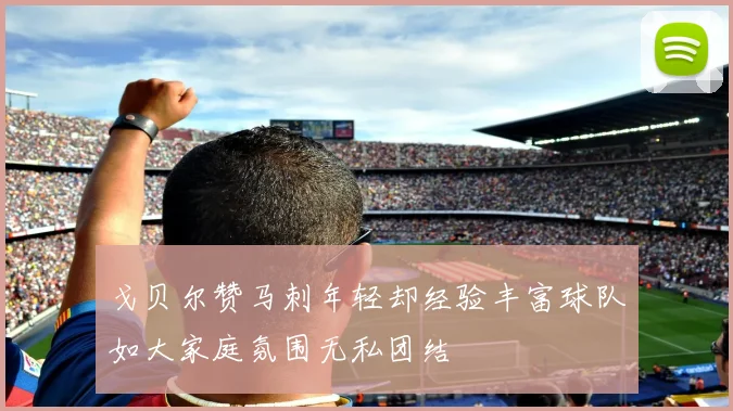 戈贝尔赞马刺年轻却经验丰富球队如大家庭氛围无私团结