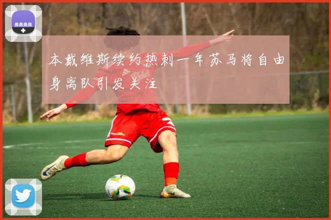 本戴维斯续约热刺一年苏马将自由身离队引发关注