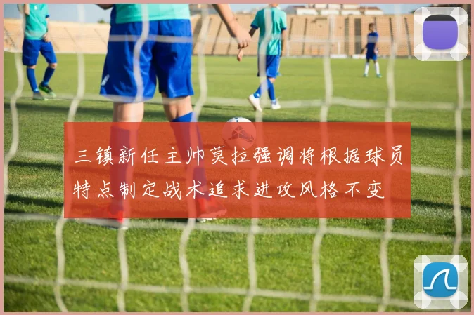 三镇新任主帅莫拉强调将根据球员特点制定战术追求进攻风格不变