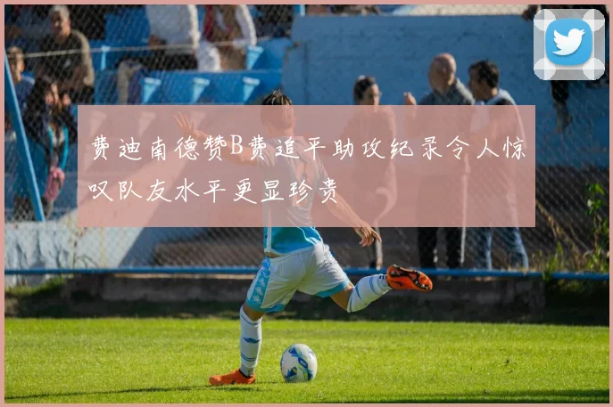 费迪南德赞B费追平助攻纪录令人惊叹队友水平更显珍贵