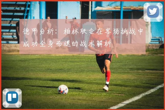 德甲分析：柏林联合在客场挑战中成功全身而退的战术解析