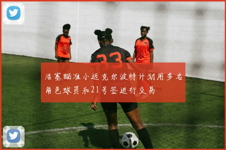活塞瞄准小迈克尔波特计划用多名角色球员和21号签进行交易