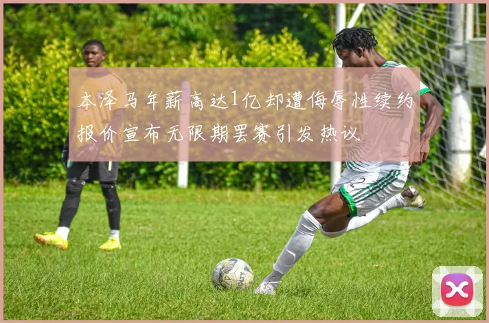 本泽马年薪高达1亿却遭侮辱性续约报价宣布无限期罢赛引发热议