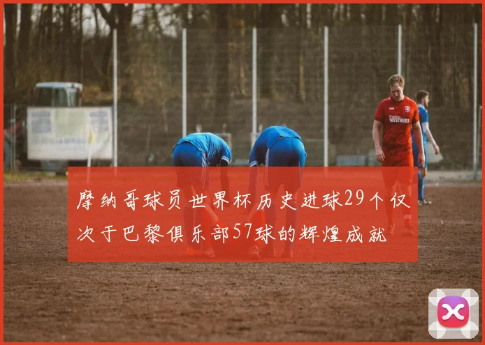 摩纳哥球员世界杯历史进球29个仅次于巴黎俱乐部57球的辉煌成就