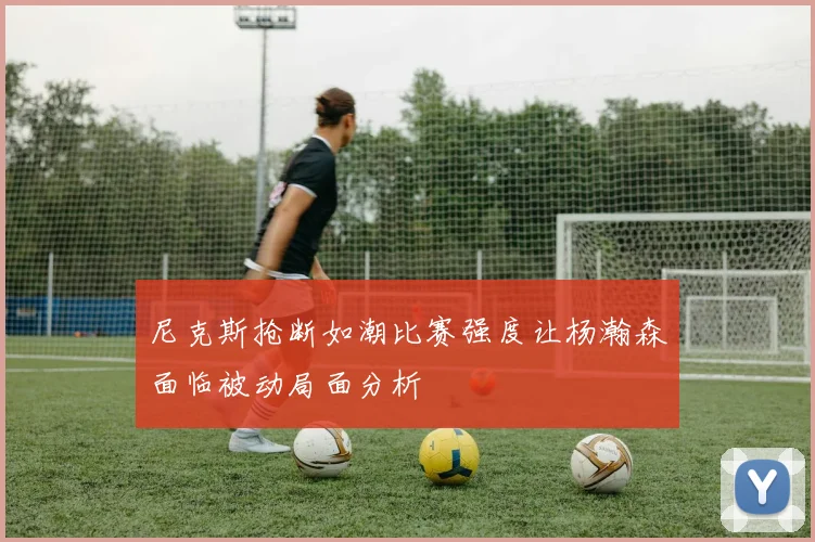 尼克斯抢断如潮比赛强度让杨瀚森面临被动局面分析