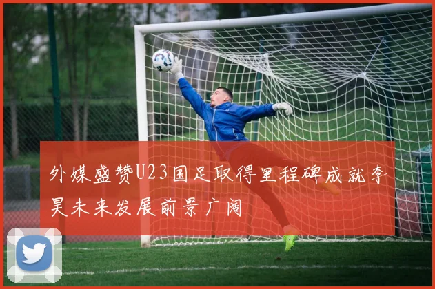 外媒盛赞U23国足取得里程碑成就李昊未来发展前景广阔