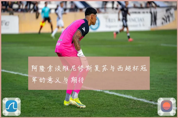 阿隆索谈维尼修斯复苏与西超杯冠军的意义与期待