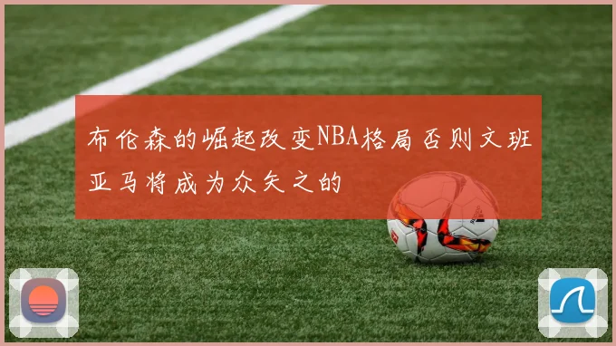 布伦森的崛起改变NBA格局否则文班亚马将成为众矢之的