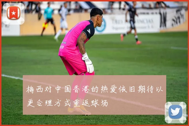 梅西对中国香港的热爱依旧期待以更合理方式重返球场