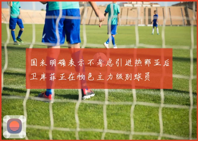 国米明确表示不考虑引进热那亚后卫库菲正在物色主力级别球员