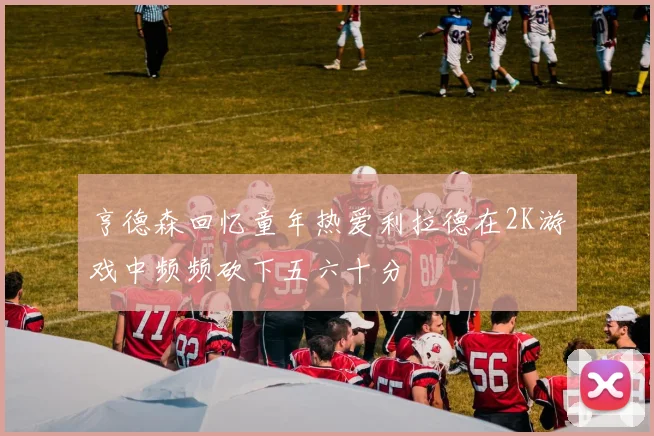 亨德森回忆童年热爱利拉德在2K游戏中频频砍下五六十分